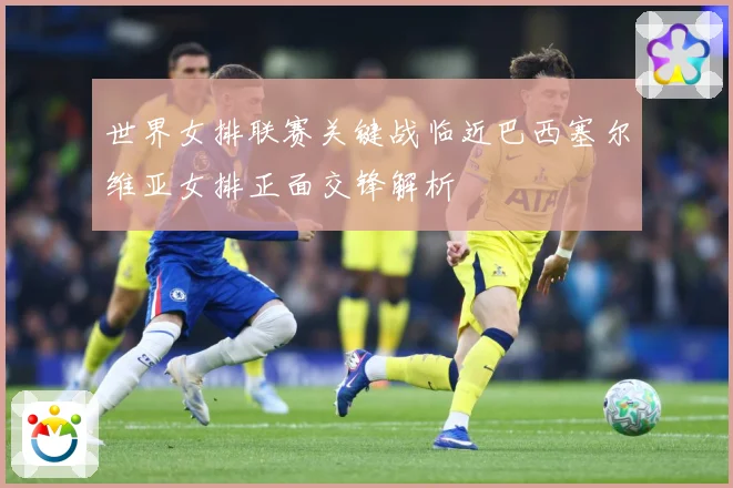 世界女排联赛关键战临近巴西塞尔维亚女排正面交锋解析