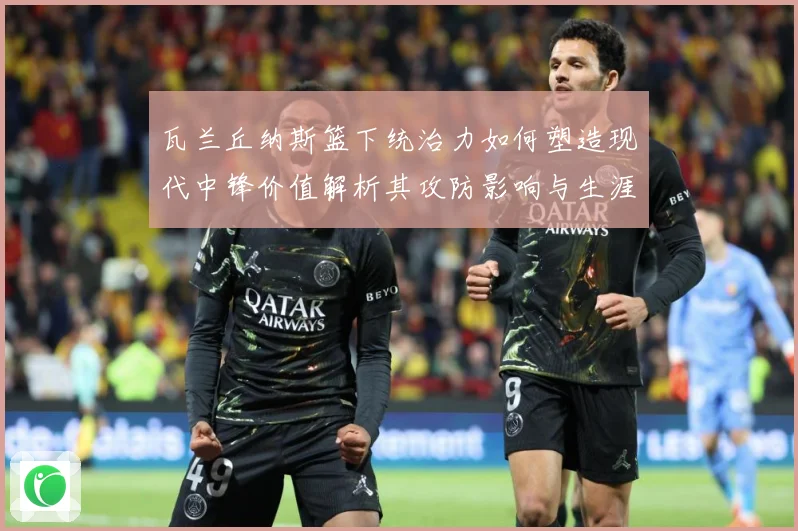 瓦兰丘纳斯篮下统治力如何塑造现代中锋价值解析其攻防影响与生涯成长轨迹