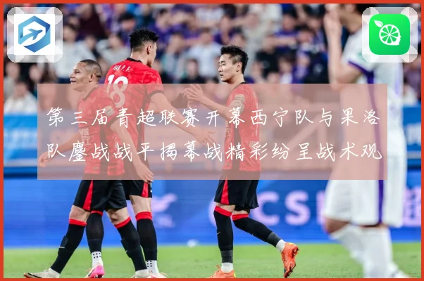 第三届青超联赛开幕西宁队与果洛队鏖战战平揭幕战精彩纷呈战术观察