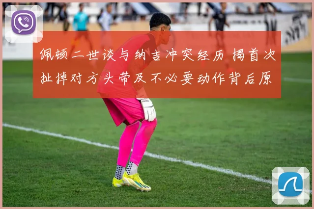 佩顿二世谈与纳吉冲突经历 揭首次扯掉对方头带及不必要动作背后原因