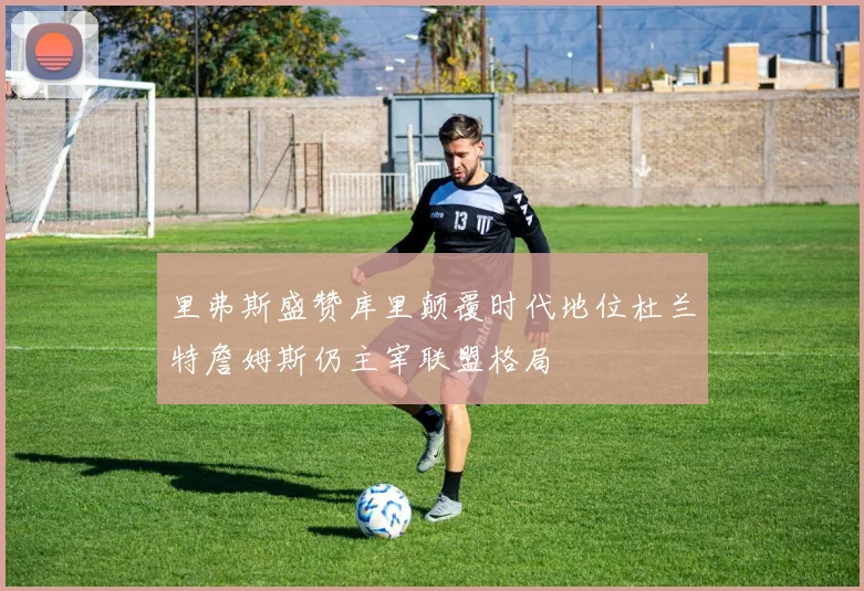 里弗斯盛赞库里颠覆时代地位杜兰特詹姆斯仍主宰联盟格局