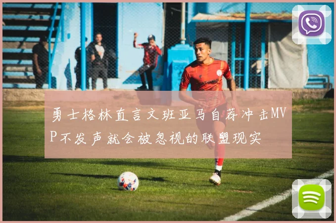 勇士格林直言文班亚马自荐冲击MVP不发声就会被忽视的联盟现实