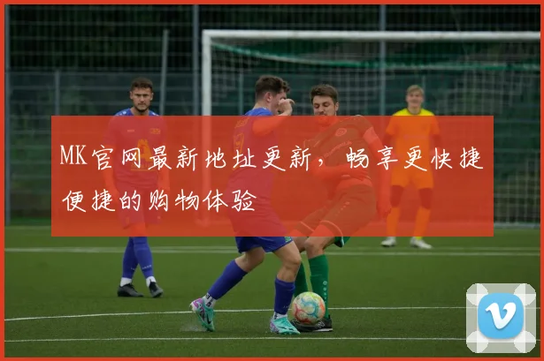 MK官网最新地址更新，畅享更快捷便捷的购物体验