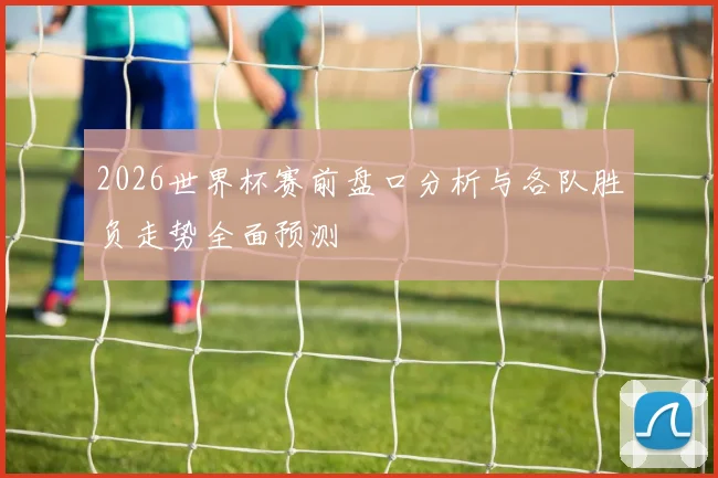 2026世界杯赛前盘口分析与各队胜负走势全面预测