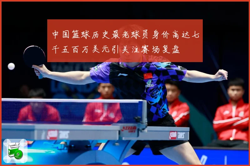 中国篮球历史最老球员身价高达七千五百万美元引关注赛场复盘