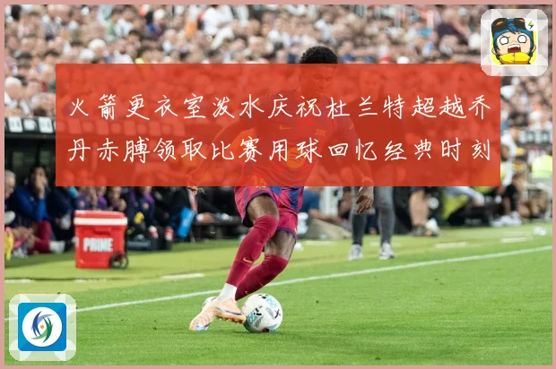 火箭更衣室泼水庆祝杜兰特超越乔丹赤膊领取比赛用球回忆经典时刻战术观察