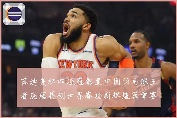 苏迪曼杯四连冠彰显中国羽毛球王者底蕴再创世界赛场新辉煌篇章赛场观察