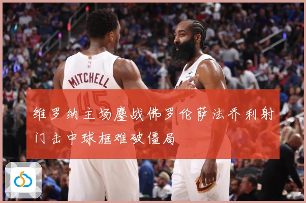 维罗纳主场鏖战佛罗伦萨法乔利射门击中球框难破僵局